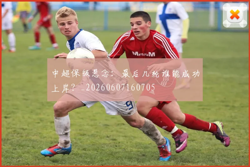 中超保级悬念：最后几轮谁能成功上岸？_20260607160705