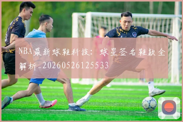 NBA最新球鞋科技：球星签名鞋款全解析_20260526125533