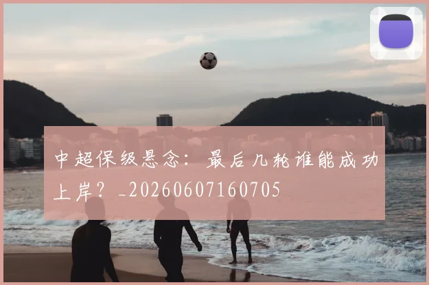 中超保级悬念：最后几轮谁能成功上岸？_20260607160705