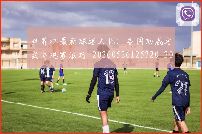 世界杯最新球迷文化：各国助威方式与观赛派对_20260526125720_20260607160440