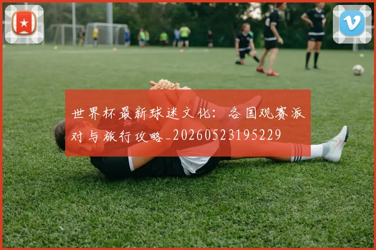 世界杯最新球迷文化：各国观赛派对与旅行攻略_20260523195229