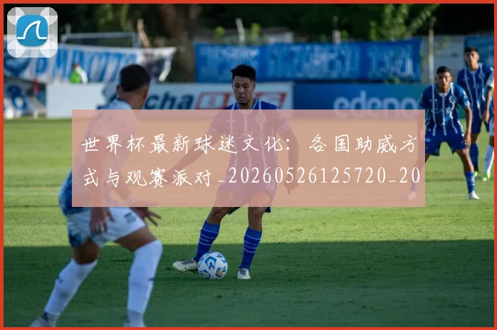 世界杯最新球迷文化：各国助威方式与观赛派对_20260526125720_20260607160440